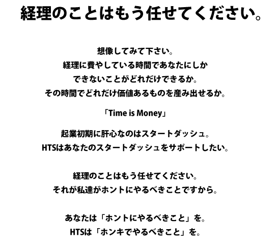 経理ことはもう任せて下さい。 想像してみて下さい。経理に費やしている時間であなたにしかできないことがどれだけできるか。その時間でどれだけ価値あるものを産み出せるか。「Time is Money」企業初期に肝心なのはスタートダッシュ。HTSはあなたのスタートダッシュをサポートしたい。経理のことはもう任せてください。それが私達がホントにやるべきことですから。あなたは「ホントにやるべきこと」を。HTSは「ホンキでやるべきこと」を。